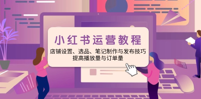 小红书运营教程：店铺设置、选品、笔记制作与发布技巧、提高播放量与订...